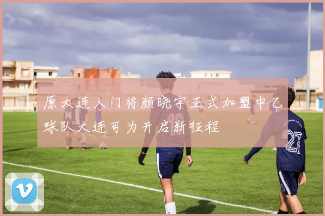原大连人门将颜晓宇正式加盟中乙球队大连可为开启新征程