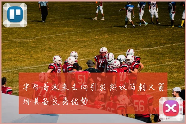 字母哥未来去向引发热议马刺火箭均具备交易优势