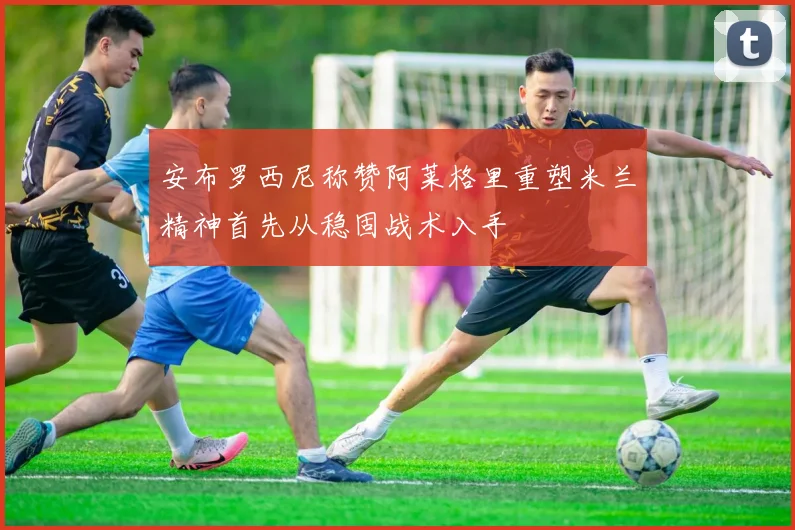 安布罗西尼称赞阿莱格里重塑米兰精神首先从稳固战术入手
