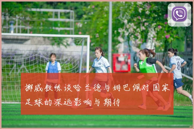 挪威教练谈哈兰德与姆巴佩对国家足球的深远影响与期待