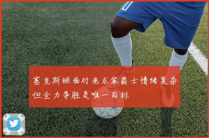塞克斯顿面对老东家爵士情绪复杂但全力争胜是唯一目标