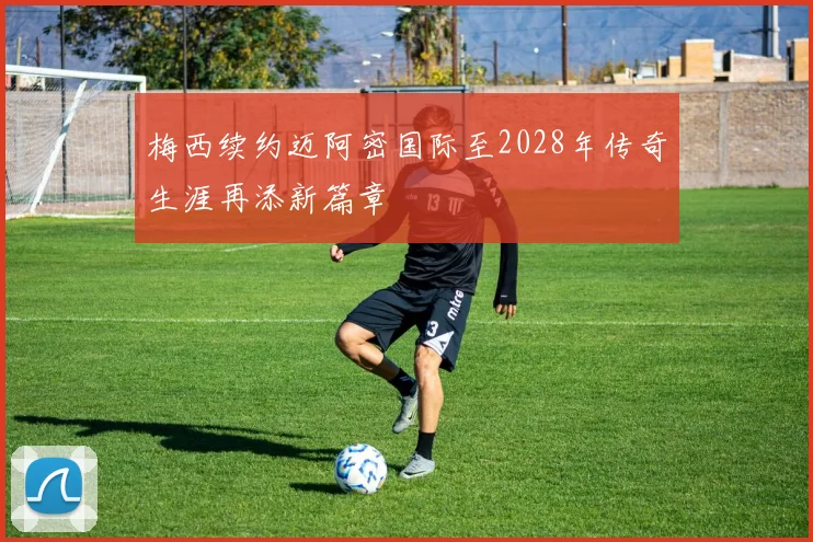 梅西续约迈阿密国际至2028年传奇生涯再添新篇章