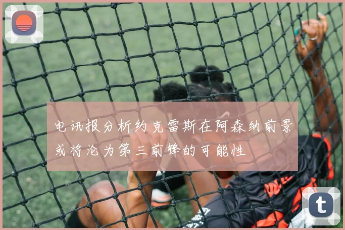 电讯报分析约克雷斯在阿森纳前景或将沦为第三前锋的可能性