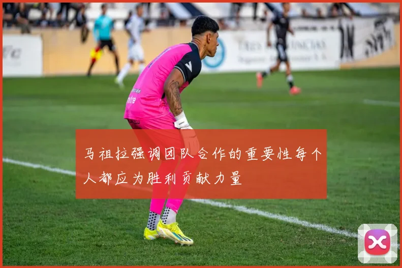 马祖拉强调团队合作的重要性每个人都应为胜利贡献力量
