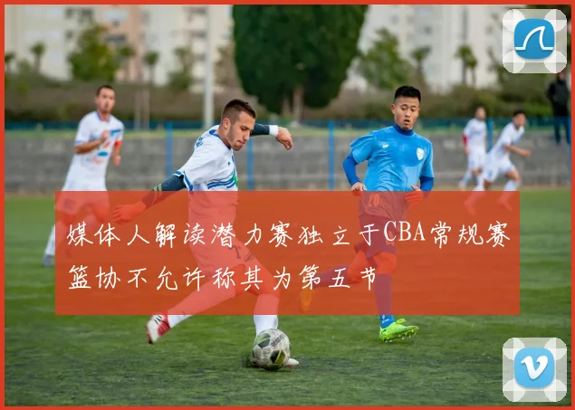 媒体人解读潜力赛独立于CBA常规赛篮协不允许称其为第五节