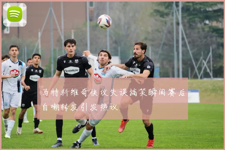 马特科维奇快攻失误搞笑瞬间赛后自嘲转发引发热议