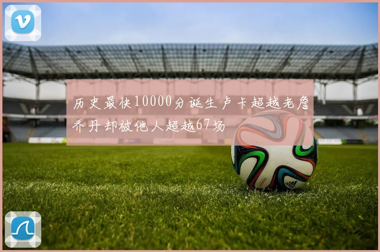 历史最快10000分诞生卢卡超越老詹乔丹却被他人超越67场