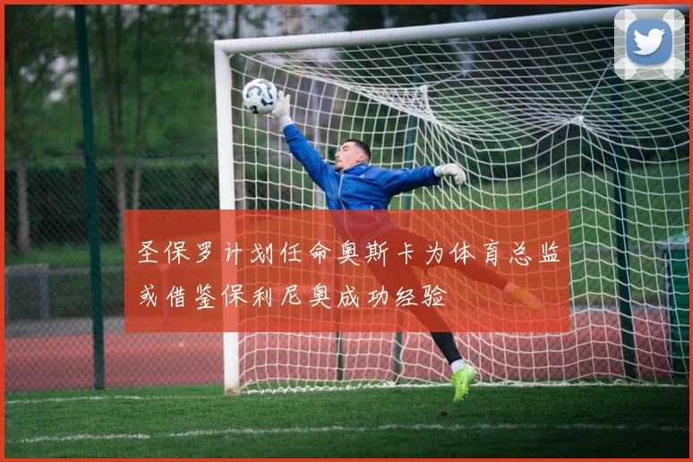 圣保罗计划任命奥斯卡为体育总监或借鉴保利尼奥成功经验