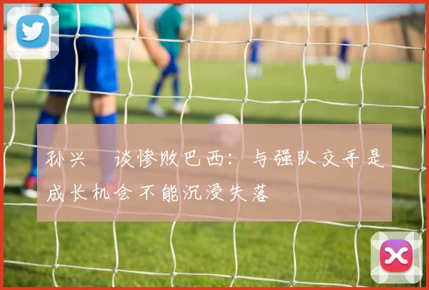 孙兴慜谈惨败巴西：与强队交手是成长机会不能沉浸失落