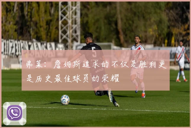 弗莱：詹姆斯追求的不仅是胜利更是历史最佳球员的荣耀