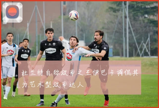杜兰特自称效率之王伊巴卡调侃其为艺术型效率达人