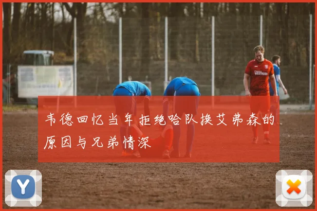 韦德回忆当年拒绝哈队换艾弗森的原因与兄弟情深