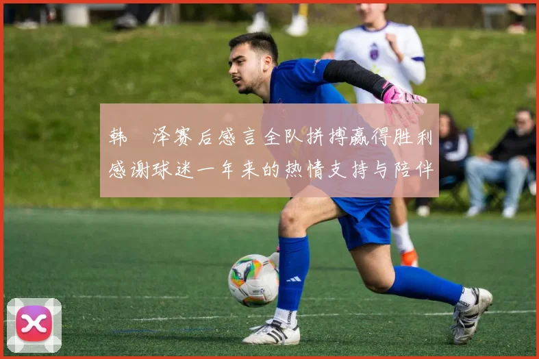 韩镕泽赛后感言全队拼搏赢得胜利感谢球迷一年来的热情支持与陪伴