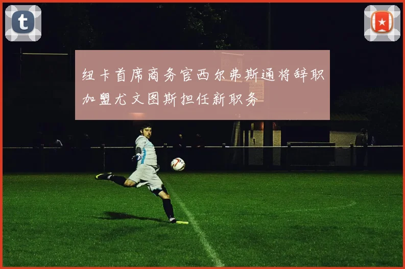 纽卡首席商务官西尔弗斯通将辞职加盟尤文图斯担任新职务